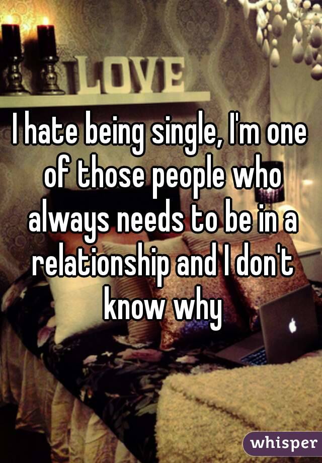 I hate being single, I'm one of those people who always needs to be in a relationship and I don't know why