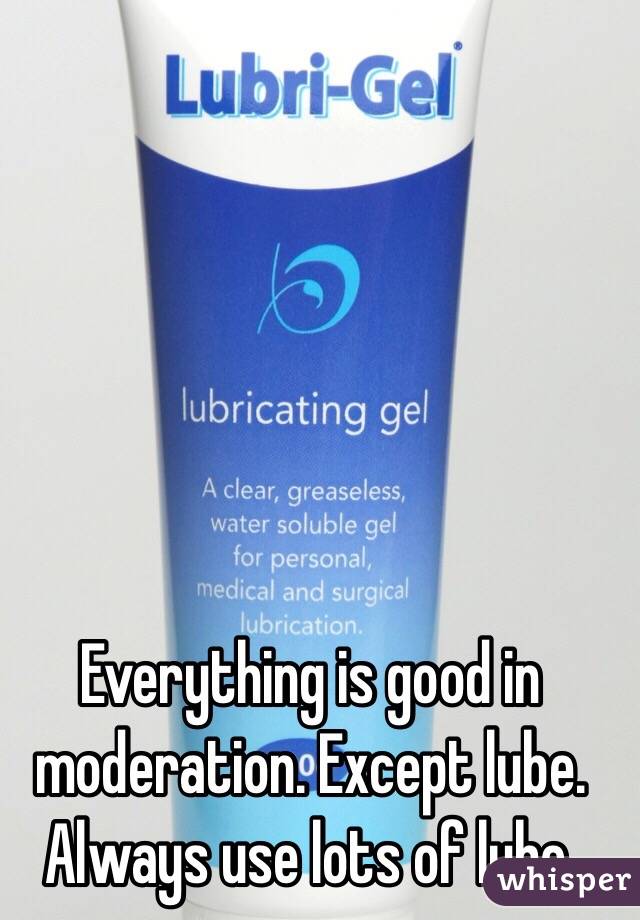 Everything is good in moderation. Except lube. Always use lots of lube.
