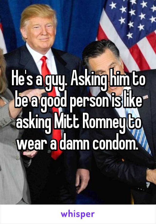 He's a guy. Asking him to be a good person is like asking Mitt Romney to wear a damn condom. 