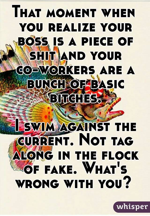 That moment when you realize your boss is a piece of shit and your co-workers are a bunch of basic bitches.

 I swim against the current. Not tag along in the flock of fake. What's wrong with you? 