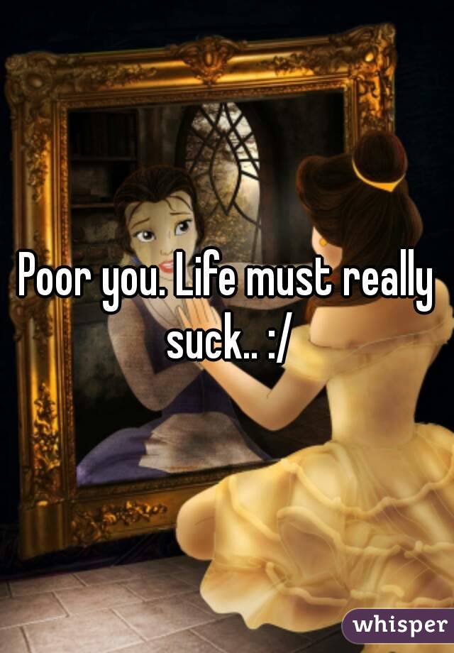 Poor you. Life must really suck.. :/