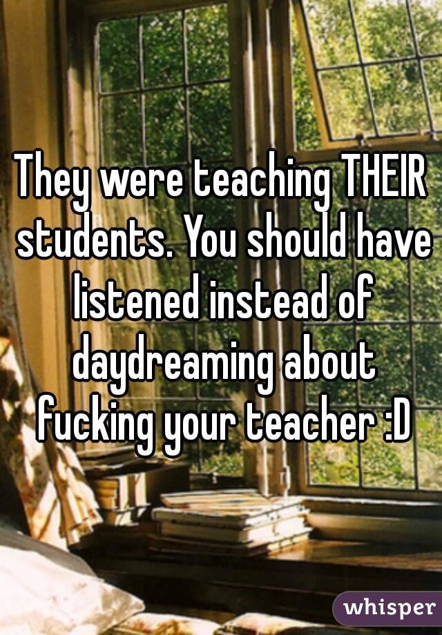 They were teaching THEIR students. You should have listened instead of daydreaming about fucking your teacher :D