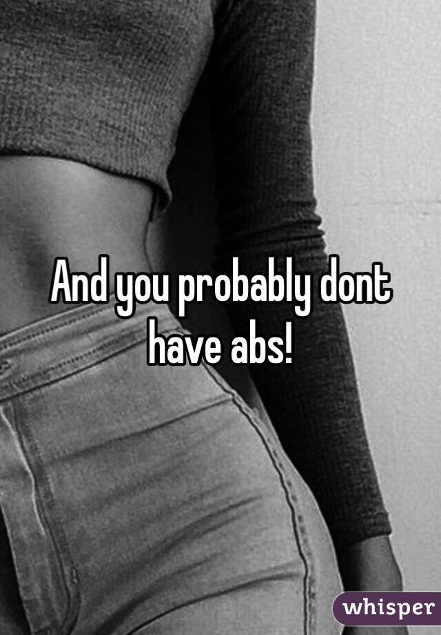 And you probably dont have abs! 