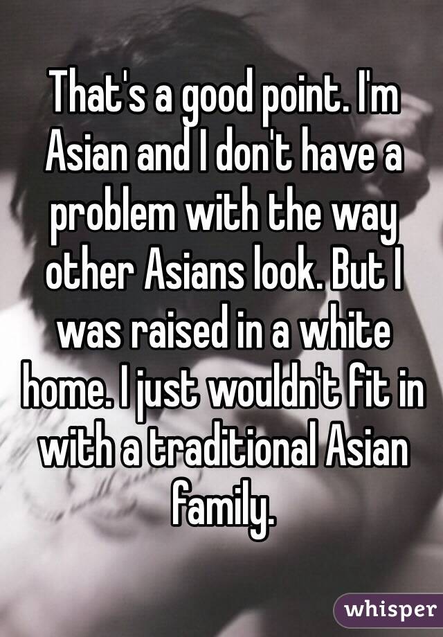 That's a good point. I'm Asian and I don't have a problem with the way other Asians look. But I was raised in a white home. I just wouldn't fit in with a traditional Asian family. 