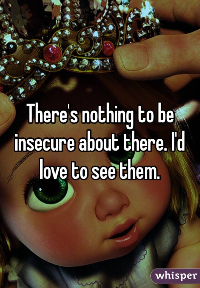 There's nothing to be insecure about there. I'd love to see them. 