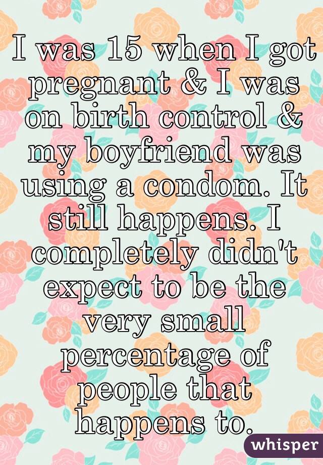 I was 15 when I got pregnant & I was on birth control & my boyfriend was using a condom. It still happens. I completely didn't expect to be the very small percentage of people that happens to.