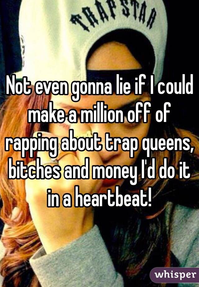 Not even gonna lie if I could make a million off of rapping about trap queens, bitches and money I'd do it in a heartbeat! 