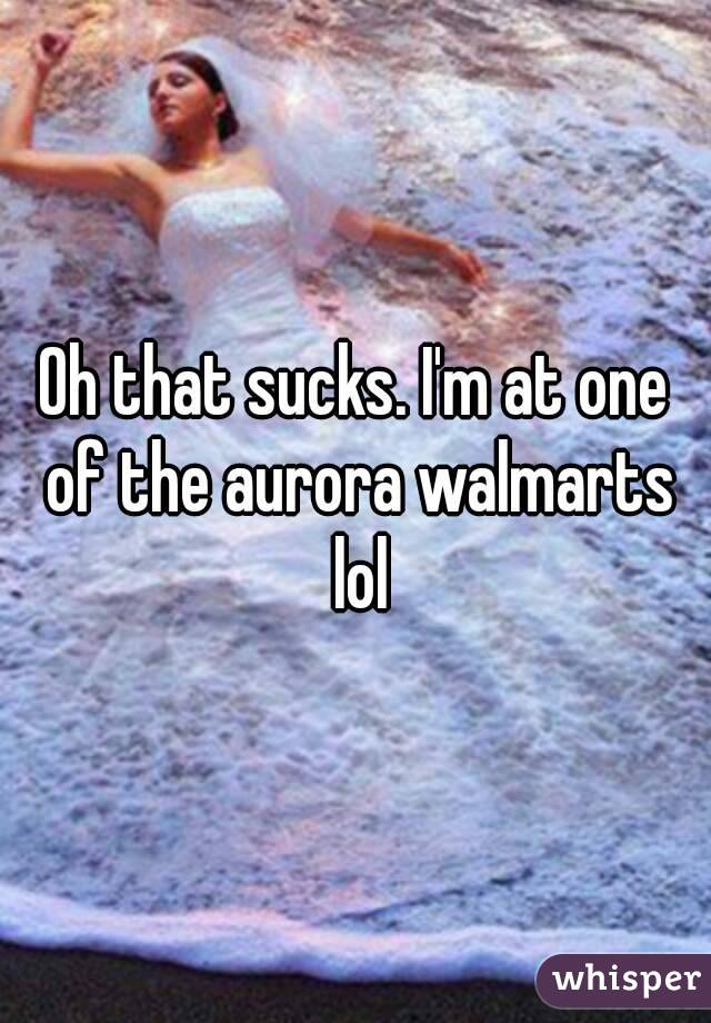 Oh that sucks. I'm at one of the aurora walmarts lol