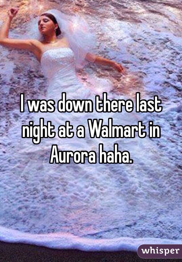 I was down there last night at a Walmart in Aurora haha.