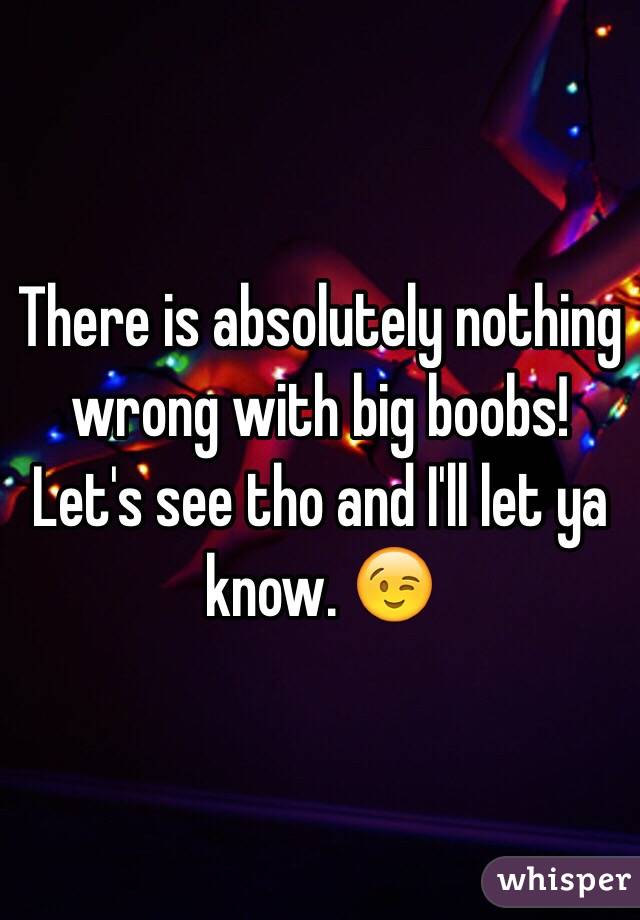 There is absolutely nothing wrong with big boobs! Let's see tho and I'll let ya know. 😉