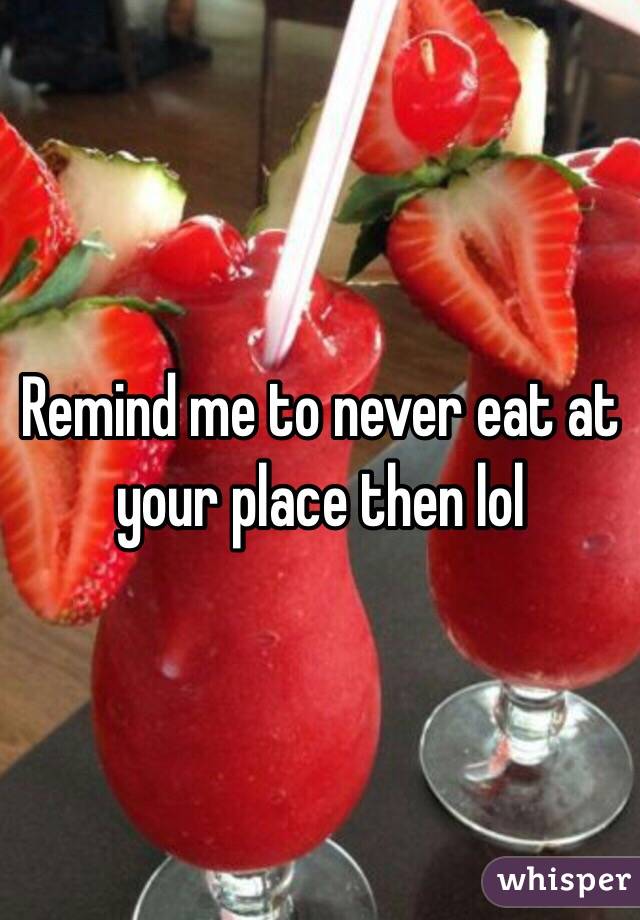 Remind me to never eat at your place then lol