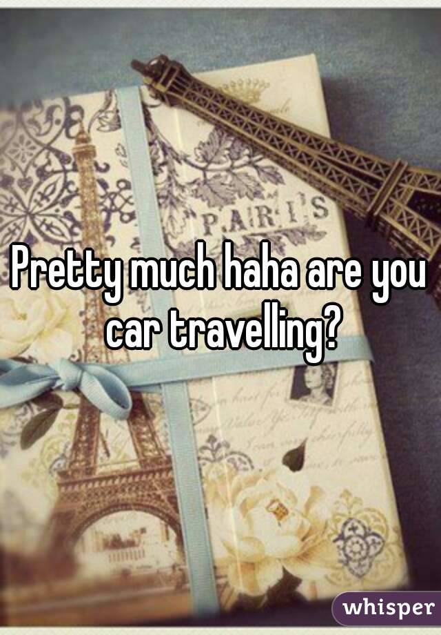 Pretty much haha are you car travelling?