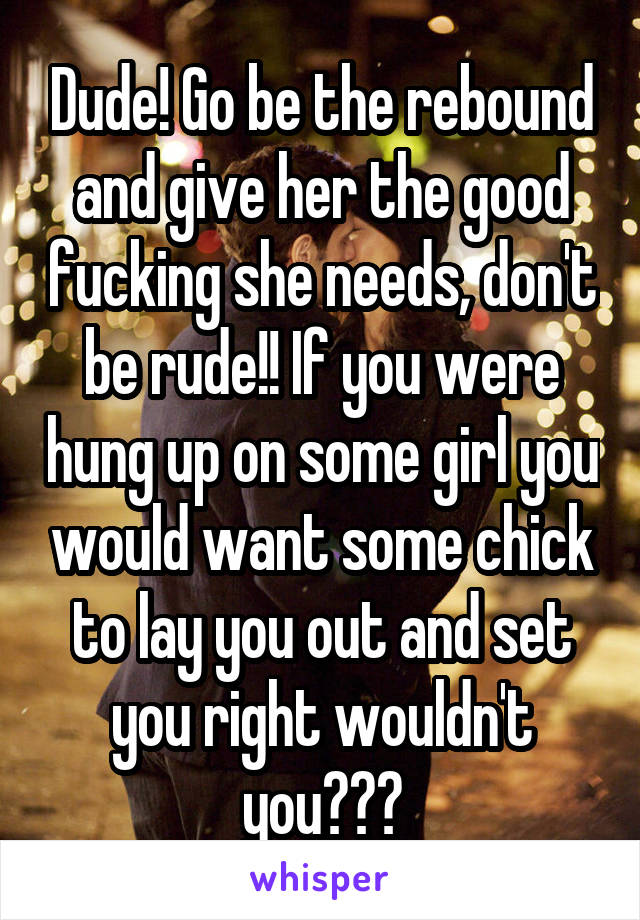 Dude! Go be the rebound and give her the good fucking she needs, don't be rude!! If you were hung up on some girl you would want some chick to lay you out and set you right wouldn't you???