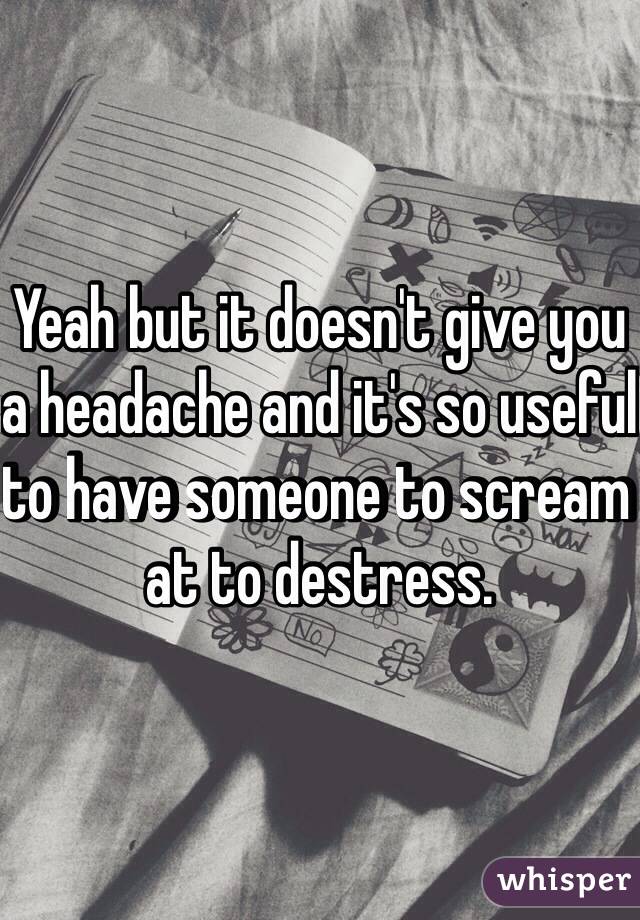 Yeah but it doesn't give you a headache and it's so useful to have someone to scream at to destress. 