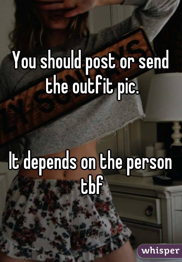 You should post or send the outfit pic.


It depends on the person tbf