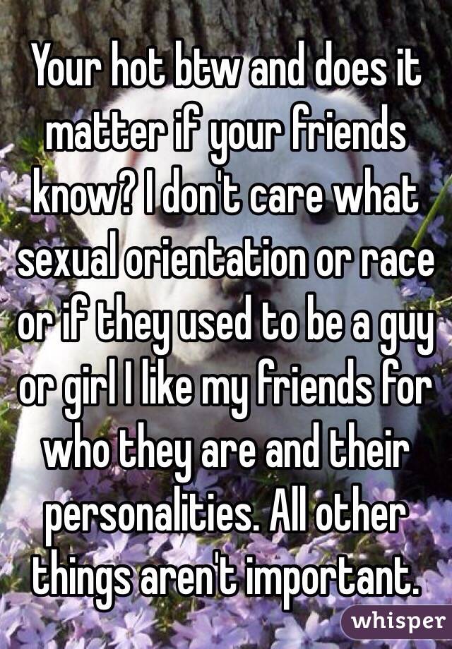 Your hot btw and does it matter if your friends know? I don't care what sexual orientation or race or if they used to be a guy or girl I like my friends for who they are and their personalities. All other things aren't important.