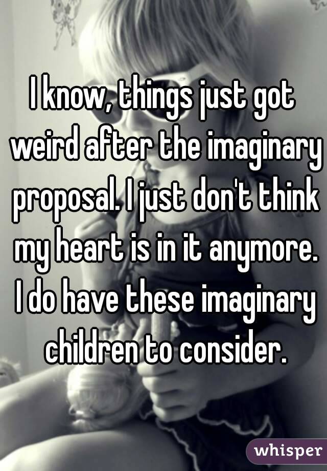 I know, things just got weird after the imaginary proposal. I just don't think my heart is in it anymore. I do have these imaginary children to consider.