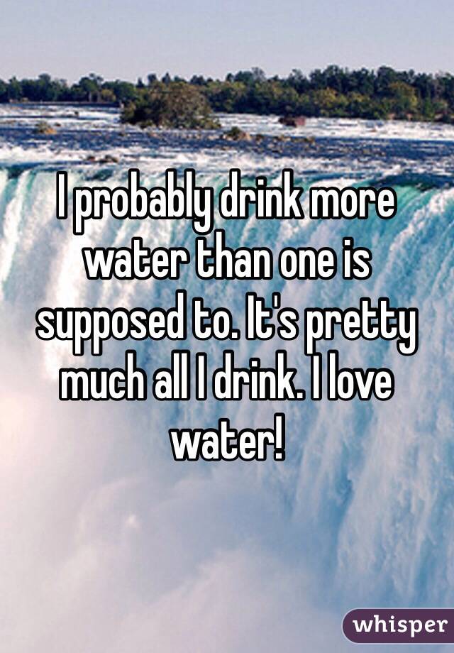 I probably drink more water than one is supposed to. It's pretty much all I drink. I love water!