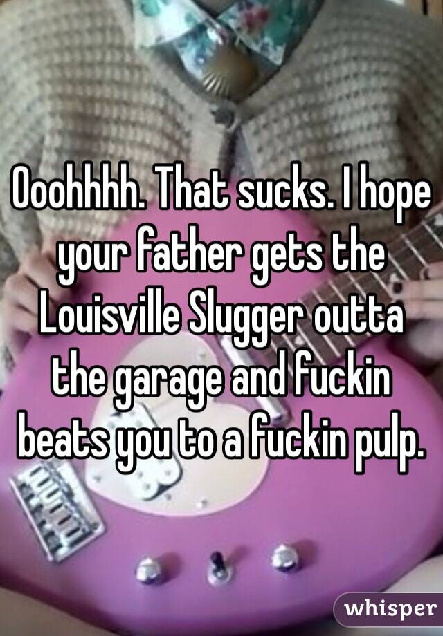 Ooohhhh. That sucks. I hope your father gets the Louisville Slugger outta the garage and fuckin beats you to a fuckin pulp. 