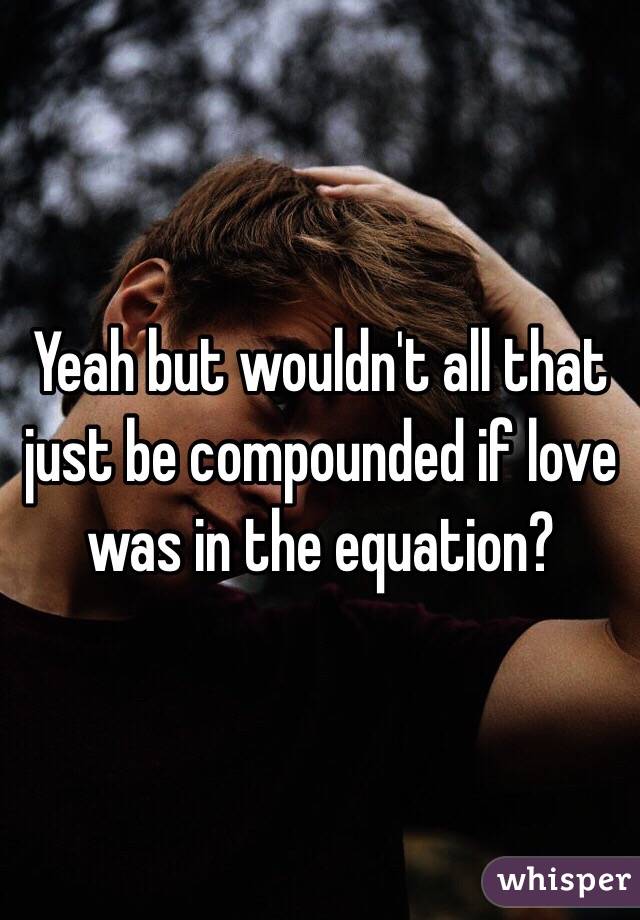 Yeah but wouldn't all that just be compounded if love was in the equation?