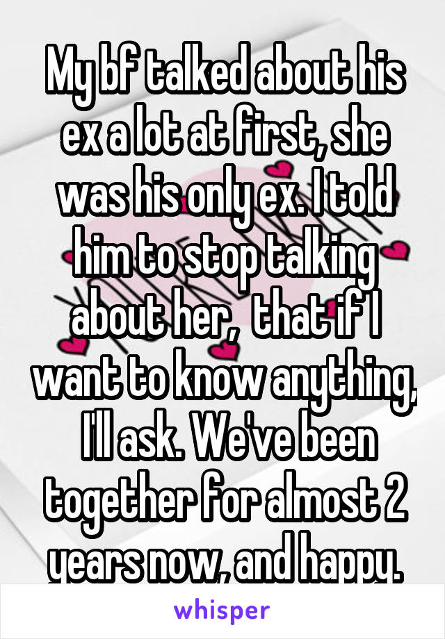 My bf talked about his ex a lot at first, she was his only ex. I told him to stop talking about her,  that if I want to know anything,  I'll ask. We've been together for almost 2 years now, and happy.