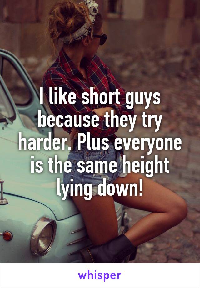 I like short guys because they try harder. Plus everyone is the same height lying down!