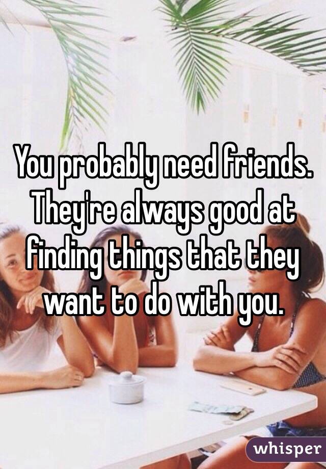 You probably need friends. They're always good at finding things that they want to do with you. 