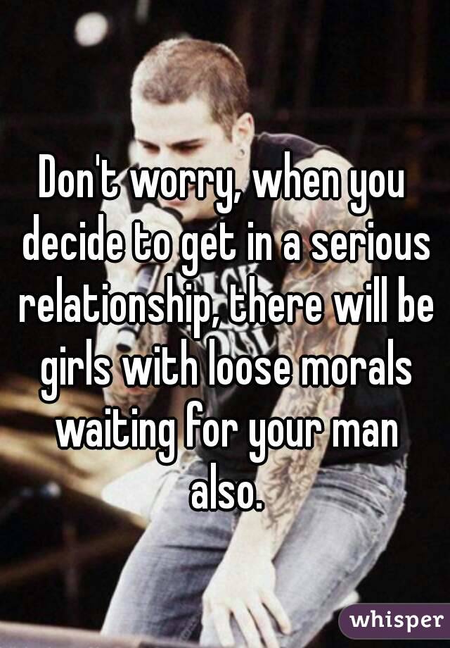 Don't worry, when you decide to get in a serious relationship, there will be girls with loose morals waiting for your man also.