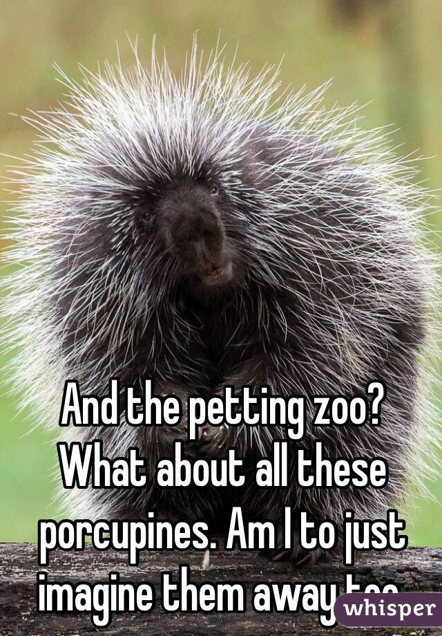 And the petting zoo? 
What about all these porcupines. Am I to just imagine them away too. 