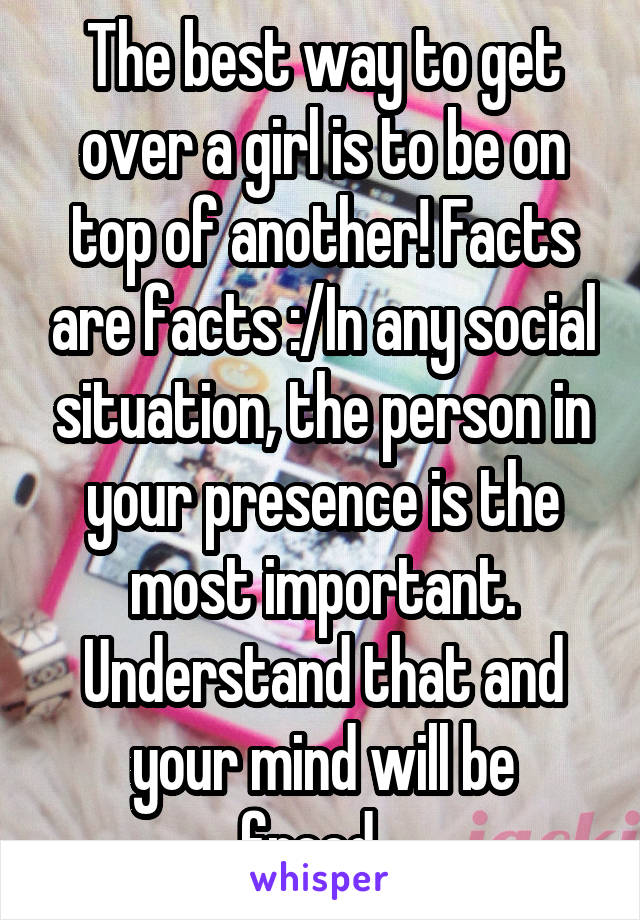 The best way to get over a girl is to be on top of another! Facts are facts :/In any social situation, the person in your presence is the most important. Understand that and your mind will be freed...