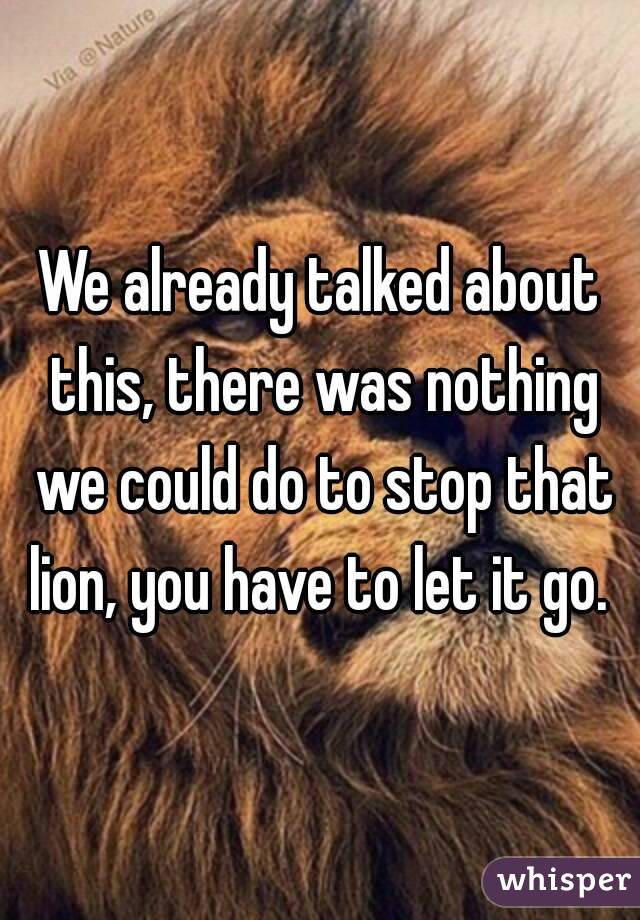 We already talked about this, there was nothing we could do to stop that lion, you have to let it go. 