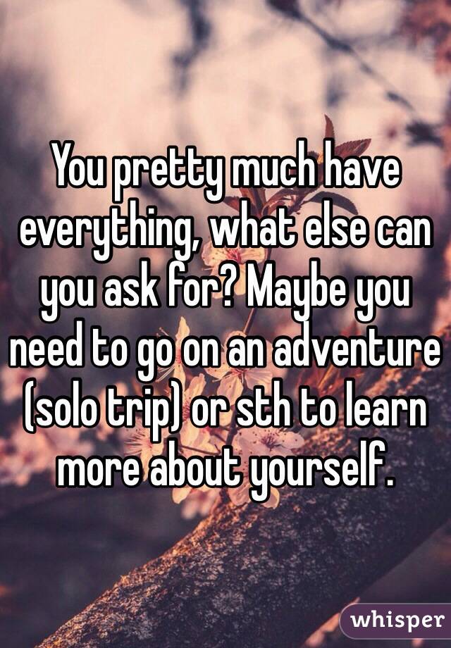 You pretty much have everything, what else can you ask for? Maybe you need to go on an adventure (solo trip) or sth to learn more about yourself.