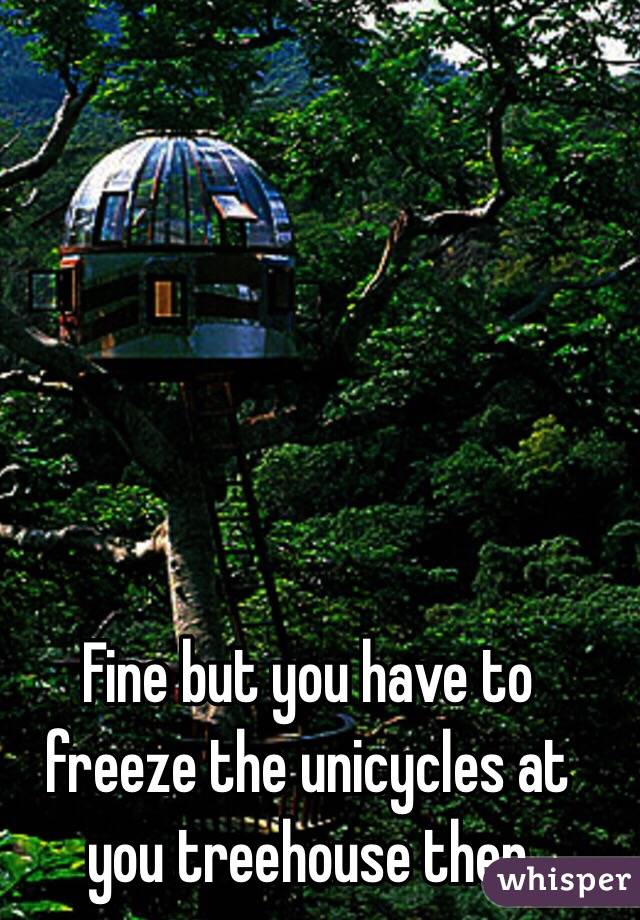 Fine but you have to freeze the unicycles at you treehouse then