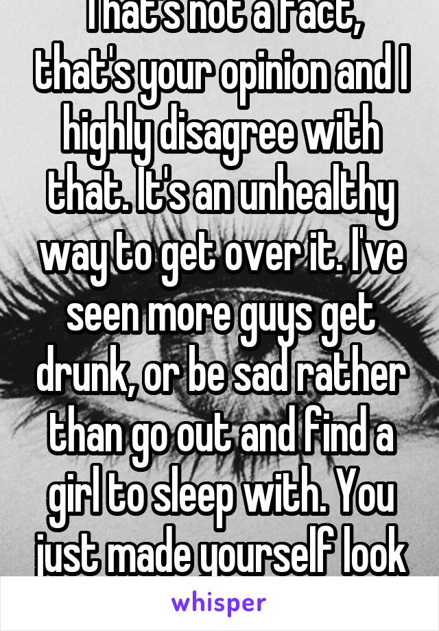 That's not a fact, that's your opinion and I highly disagree with that. It's an unhealthy way to get over it. I've seen more guys get drunk, or be sad rather than go out and find a girl to sleep with. You just made yourself look unintelligent...