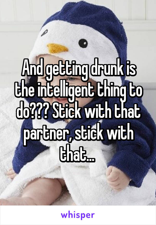 And getting drunk is the intelligent thing to do??? Stick with that partner, stick with that... 