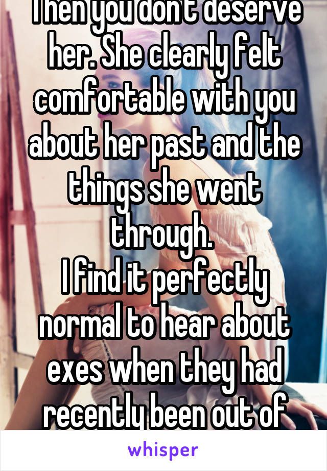 Then you don't deserve her. She clearly felt comfortable with you about her past and the things she went through. 
I find it perfectly normal to hear about exes when they had recently been out of that relationship.  