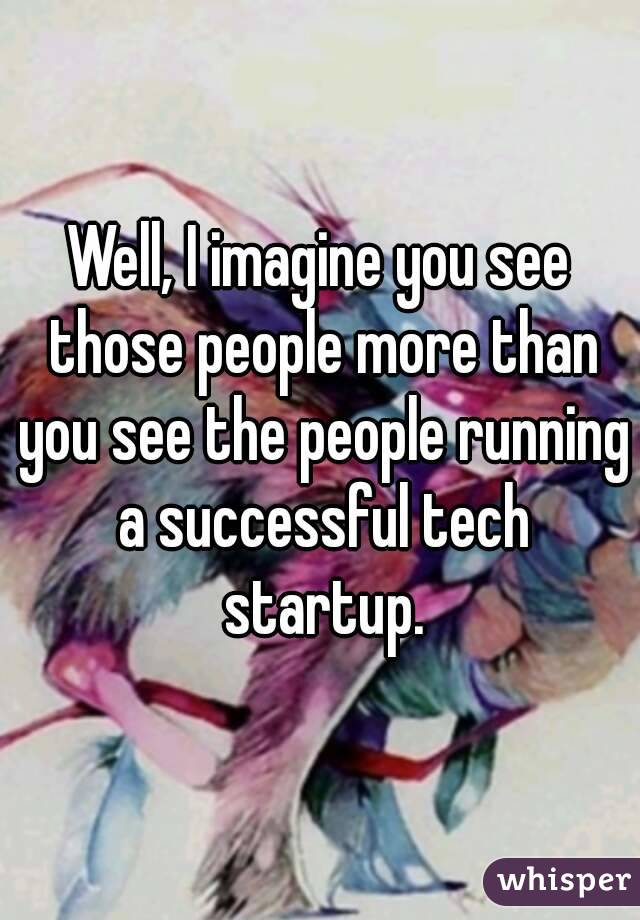 Well, I imagine you see those people more than you see the people running a successful tech startup.