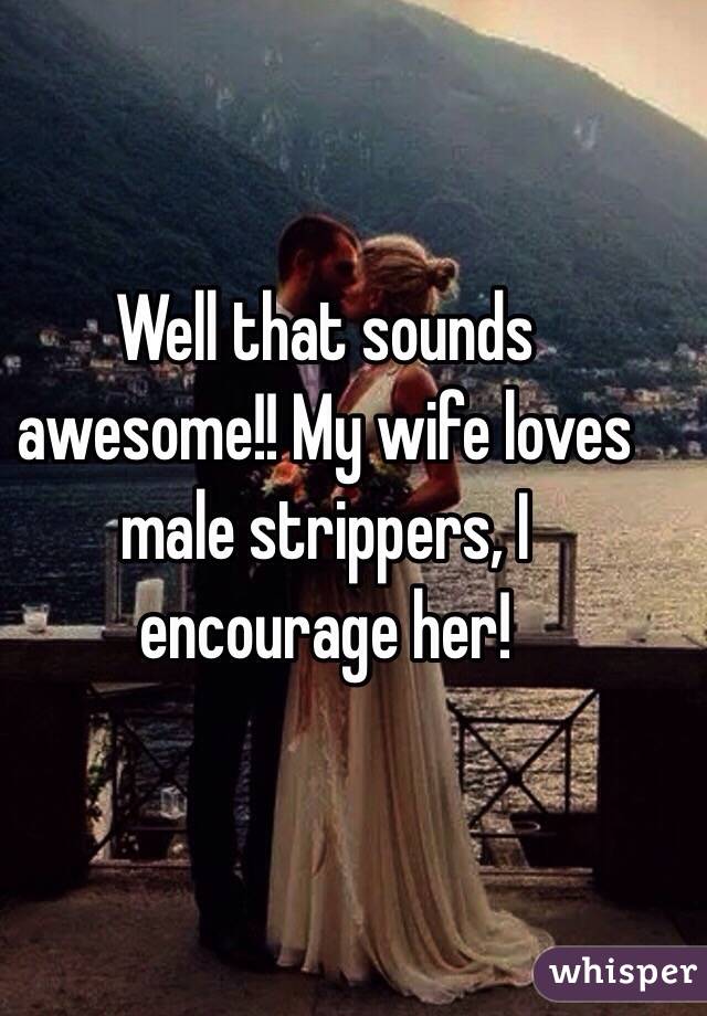 Well that sounds awesome!! My wife loves male strippers, I encourage her!