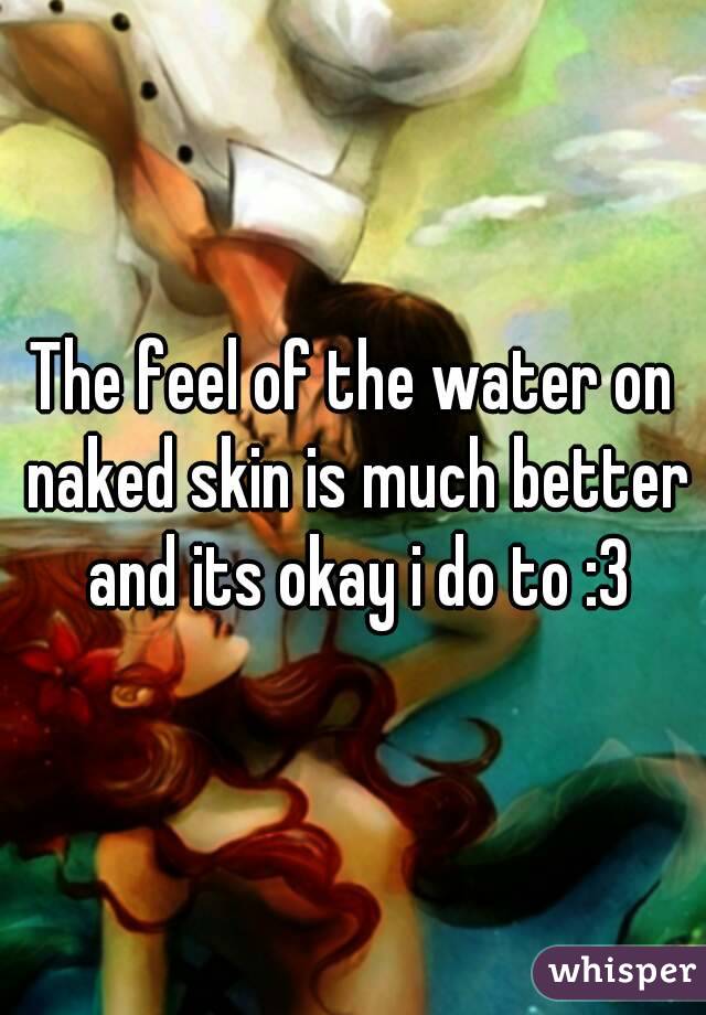 The feel of the water on naked skin is much better and its okay i do to :3