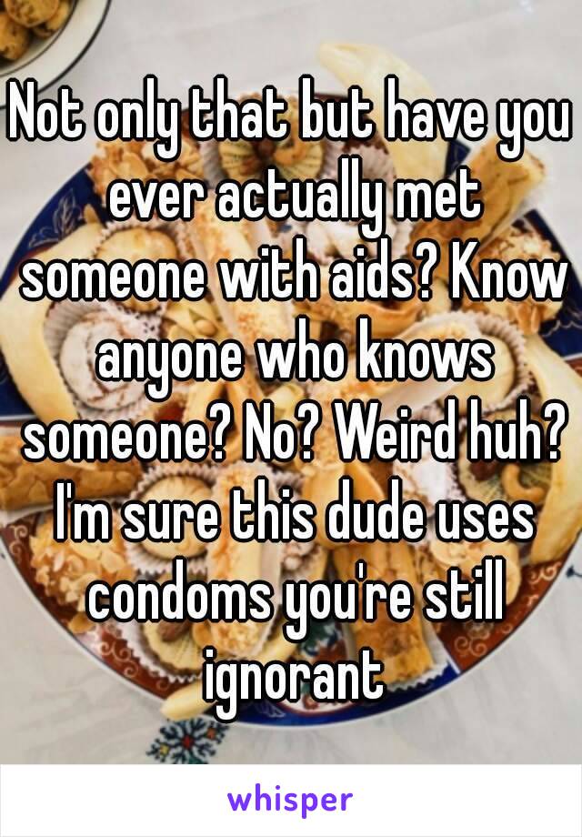 Not only that but have you ever actually met someone with aids? Know anyone who knows someone? No? Weird huh? I'm sure this dude uses condoms you're still ignorant