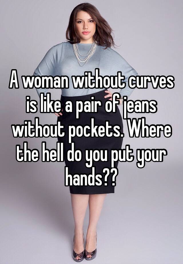 A woman without curves is like a pair of without pockets. Where the hell do you put your hands??