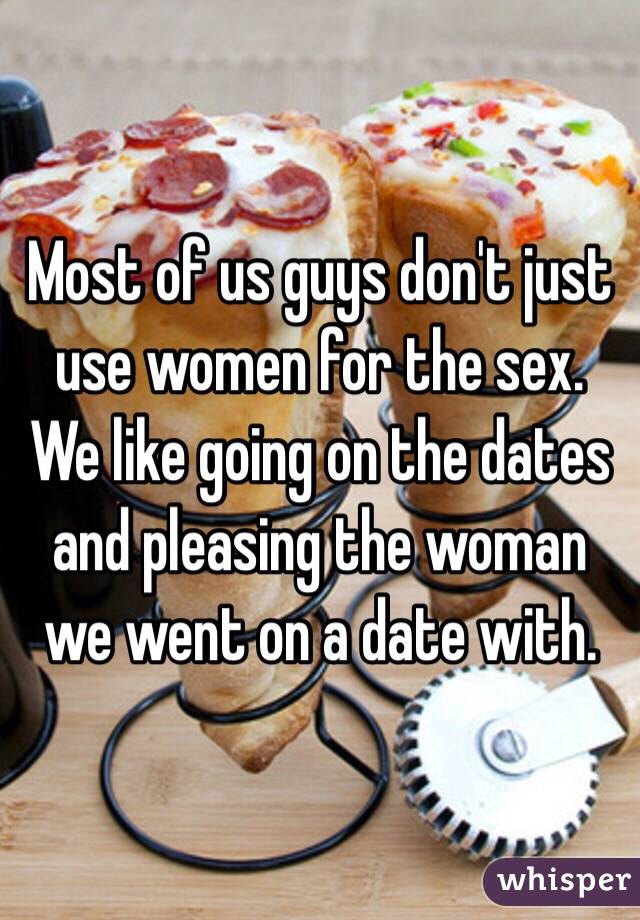 Most of us guys don't just use women for the sex. We like going on the dates and pleasing the woman we went on a date with. 