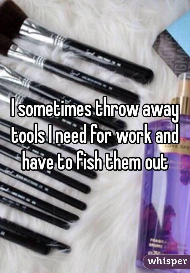 I sometimes throw away tools I need for work and have to fish them out