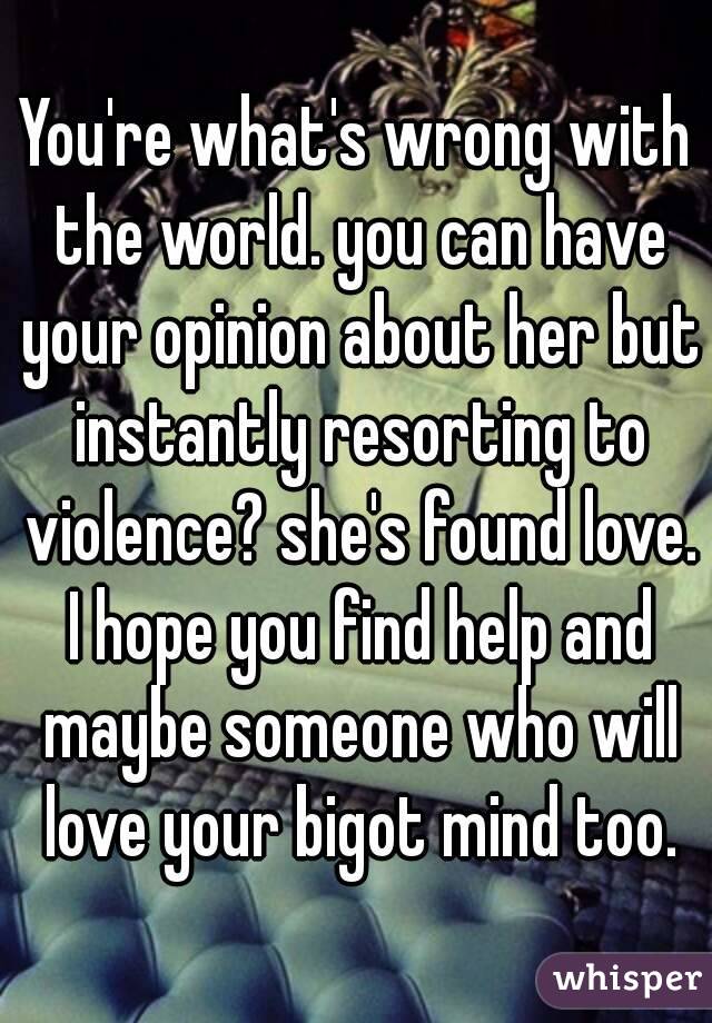 You're what's wrong with the world. you can have your opinion about her but instantly resorting to violence? she's found love. I hope you find help and maybe someone who will love your bigot mind too.