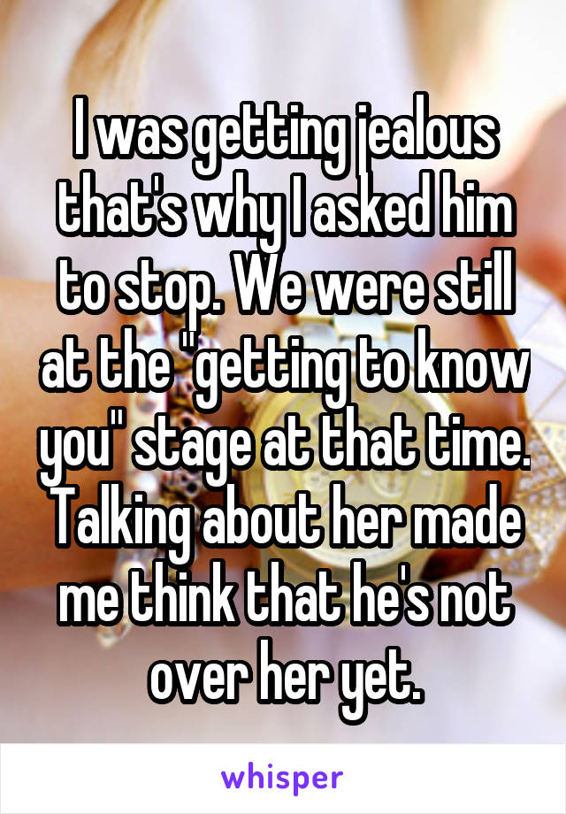 I was getting jealous that's why I asked him to stop. We were still at the "getting to know you" stage at that time. Talking about her made me think that he's not over her yet.