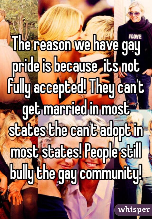 The reason we have gay pride is because  its not fully accepted! They can't get married in most states the can't adopt in most states! People still bully the gay community! 