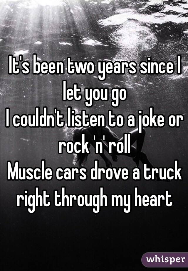 It's been two years since I let you go
I couldn't listen to a joke or rock 'n' roll
Muscle cars drove a truck right through my heart