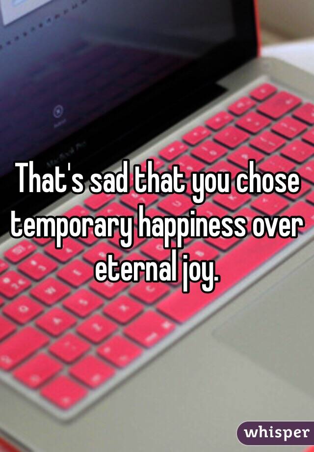 That's sad that you chose temporary happiness over eternal joy. 