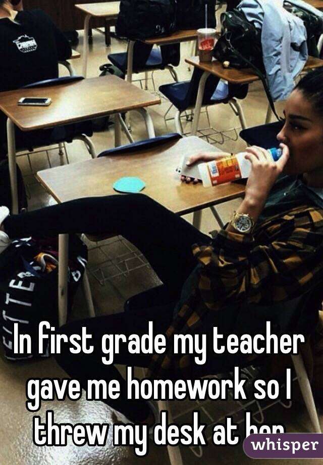 In first grade my teacher gave me homework so I threw my desk at her
