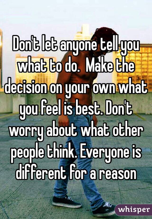 Don't let anyone tell you what to do.  Make the decision on your own what you feel is best. Don't worry about what other people think. Everyone is different for a reason 